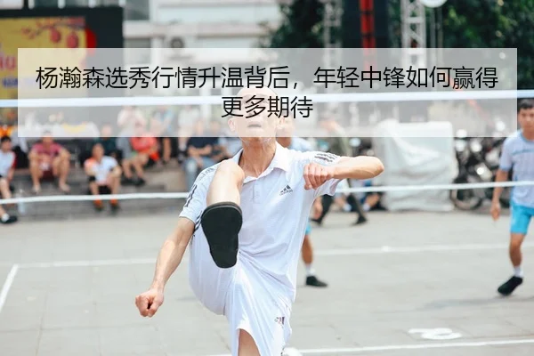 杨瀚森选秀行情升温背后，年轻中锋如何赢得更多期待
