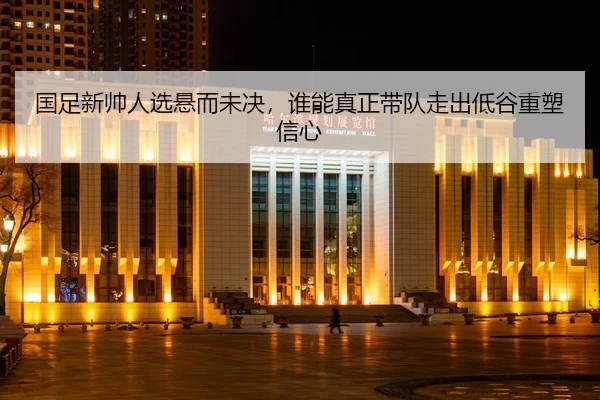 国足新帅人选悬而未决,谁能真正带队走出低谷重塑信心